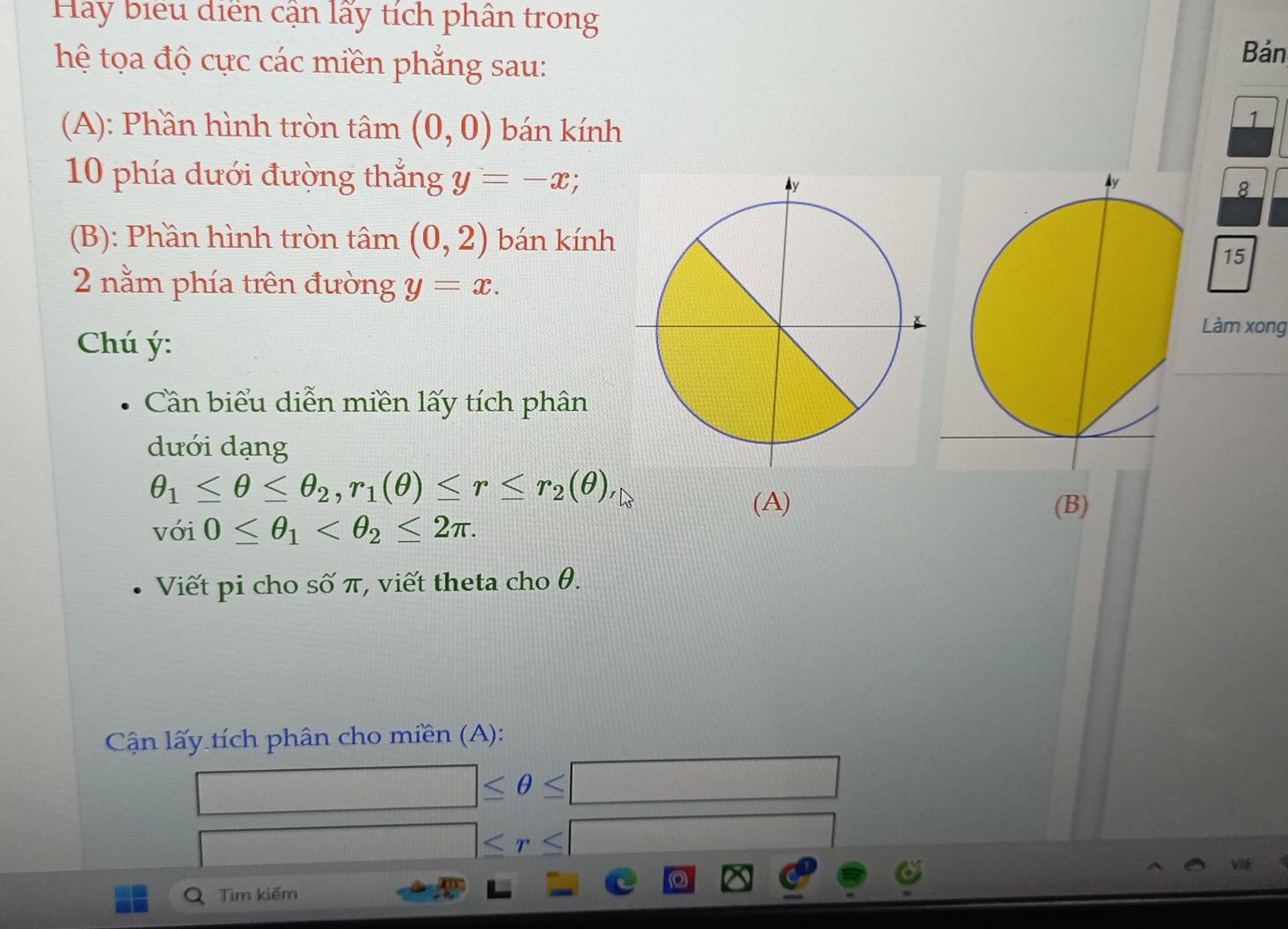 Hay biểu diễn cận lấy tích phân trong 
hệ tọa độ cực các miền phẳng sau: 
Bản 
(A): Phần hình tròn tâm (0,0) bán kính 
1 
10 phía dưới đường thắng y=-x; 
8 
(B): Phần hình tròn tâm (0,2) bán kính 
15 
2 nằm phía trên đường y=x. 
Chú ý : 
Làm xong 
Cần biểu diễn miền lấy tích phân 
dưới dạng
θ _1≤ θ ≤ θ _2, r_1(θ )≤ r≤ r_2(θ ), 
(A) (B) 
với 0≤ θ _1 . 
Viết pi cho số π, viết theta cho θ. 
Cận lấy tích phân cho miền (A):
□ ≤ θ ≤ □
□ ≤ r≤ □
Q Tìm kiếm