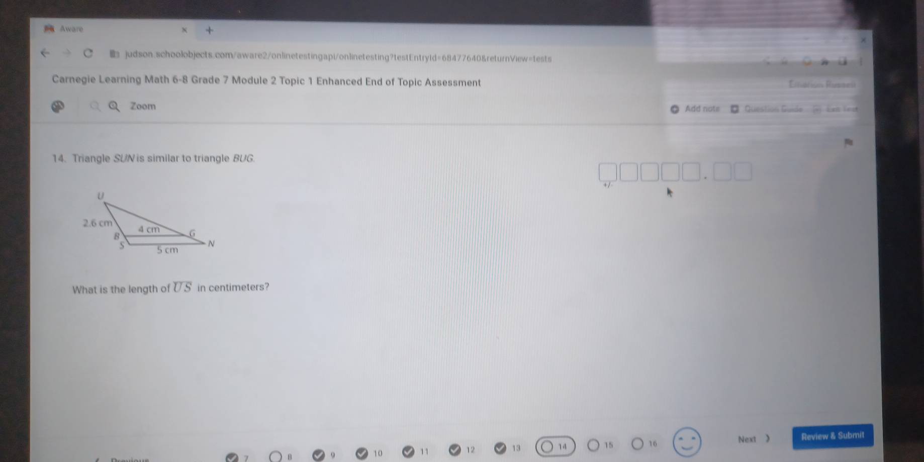 Aware 
judson.schoolobjects.com/aware2/onlinetestingapi/onlinetesting?testEntry1d=68477640&returnView=tests 
Carnegie Learning Math 6-8 Grade 7 Module 2 Topic 1 Enhanced End of Topic Assessment Etatión Rissen 
Zoom Add note Questión Guido 5) Eee fes 
14. Triangle SUN is similar to triangle BUG. 
What is the length of overline US in centimeters? 
Next 》 Review & Submit