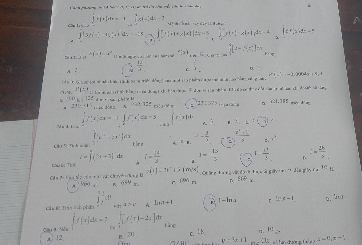 Chọn phương ăn (A hoặc B, C, D) để trà lời cho mỗi câu hỏi sau đây.
Câu 1: Cho ∈tlimits _(-2)^2f(x)dx=-1∈tlimits _(va)^2g(x)dx=3 Mệnh đề nào say đây là đúng?
∈tlimits _(-2)^2[f(x)+g(x)]dx=8 ∈tlimits _(-2)^2[f(x)-g(x)]dx=4 D. ∈tlimits _(-7)^25f(x)dx=5
A.
∈tlimits _0^(2[3f(x)-4g(x)]dx=-15 B. C.
Câu 2: Biết F(x)=x^2) là một nguyên hàm của hàm số f(x) trên R  Giá trị của ∈tlimits^2[2+f(x)]dx bằng
B.  13/3 
A. 3 C.  7/3 _  D. 5.
Câu 3: Giả sử lợi nhuận biên (tính bằng triệu đồng) của một sản phẩm được mô hình hóa bằng công thức P'(x)=-0,0004x+9,3
Ở đây P(x) là lợi nhuận (tính bằng triệu đồng) khi bán được X đơn vị sản phẩm. Khi đó sự thay đổi của lợi nhuận khi doanh số tăng
từ 100 tên 125 đơn vị sản phẩm là D. 321,385 triệu đồng
A. 230, 315 triệu đồng. B. 232, 325 triệu đồng. c. )231,375 triệu đồng.
∈tlimits^3f(x)dx
Câu 4: Cho ∈tlimits _0^(1f(x)dx=-1∈tlimits _0^3f(x)dx=5 Tinh A. 3 B. 5 . C. 6 D) 4 .
∈tlimits _0^1(e^3x)+5x^4)dx
Câu 5: Tích phân bằng A. C B. e^3+ 3/2  C.  (e^3+2)/3  D. e^3
I=∈tlimits _0^(0(2x+3)^2)dx
Câu 6: Tính A. I= 14/3  B. I=- 13/3  c. I= 13/3  D. I= 26/3 
Câu 7: Vận tốc của một vật chuyển động là v(t)=3t^2+5(m/s) Quãng đường vật đó đi được từ giây thứ 4 đến giãy thứ 10 là
A. ) 966 m. B. 699 m. c. 696 m. D. 669 m.
∈tlimits _t^(afrac 1)tdt
∠
Câu 8: Tính tích phân với a>e A. ln a+1 B 1-lna c. ln a−1 D. l à
Câu 9: Nếu ∈tlimits _1^3f(x)dx=2 thì ∈tlimits _1^3[f(x)+2x]dx bằng
A) 12 B. 20
c. 18 D. 10 ) .,
y=3x+1
A B trục OX và hai đường thắng x=0,x=1