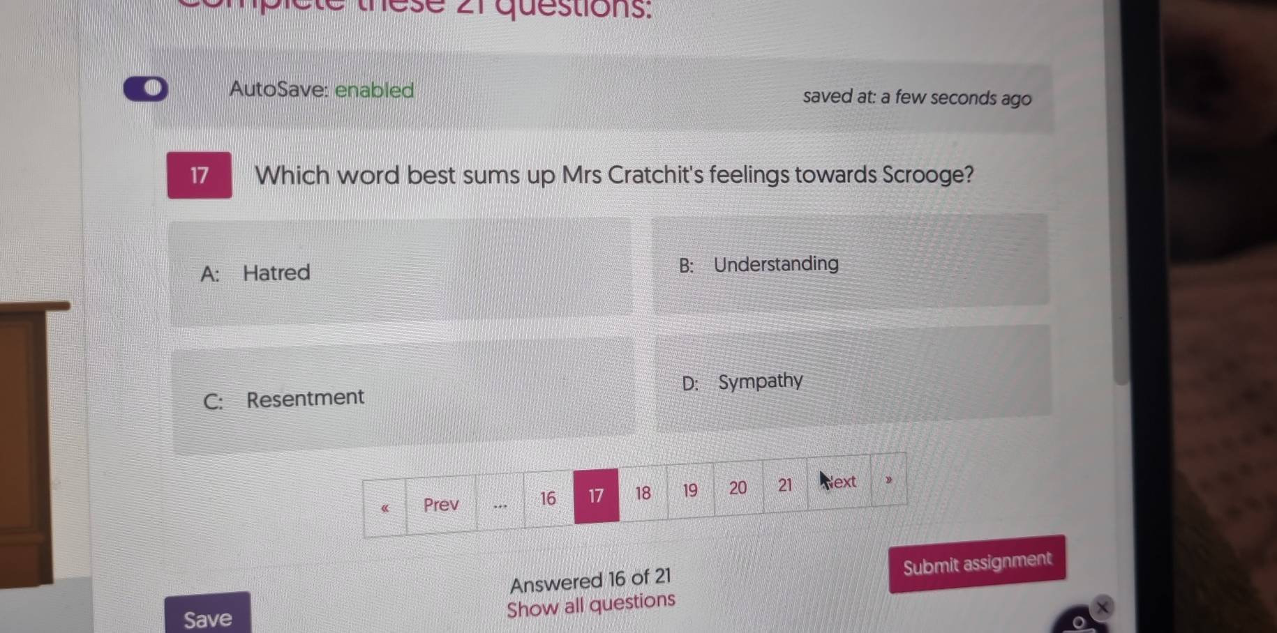 ese 21 questions:
AutoSave: enabled saved at: a few seconds ago
17 Which word best sums up Mrs Cratchit's feelings towards Scrooge?
A: Hatred B: Understanding
C: Resentment D: Sympathy
《 Prev . 16 17 18 19 20 21 Next
》
Submit assignment
Answered 16 of 21
Save
Show all questions