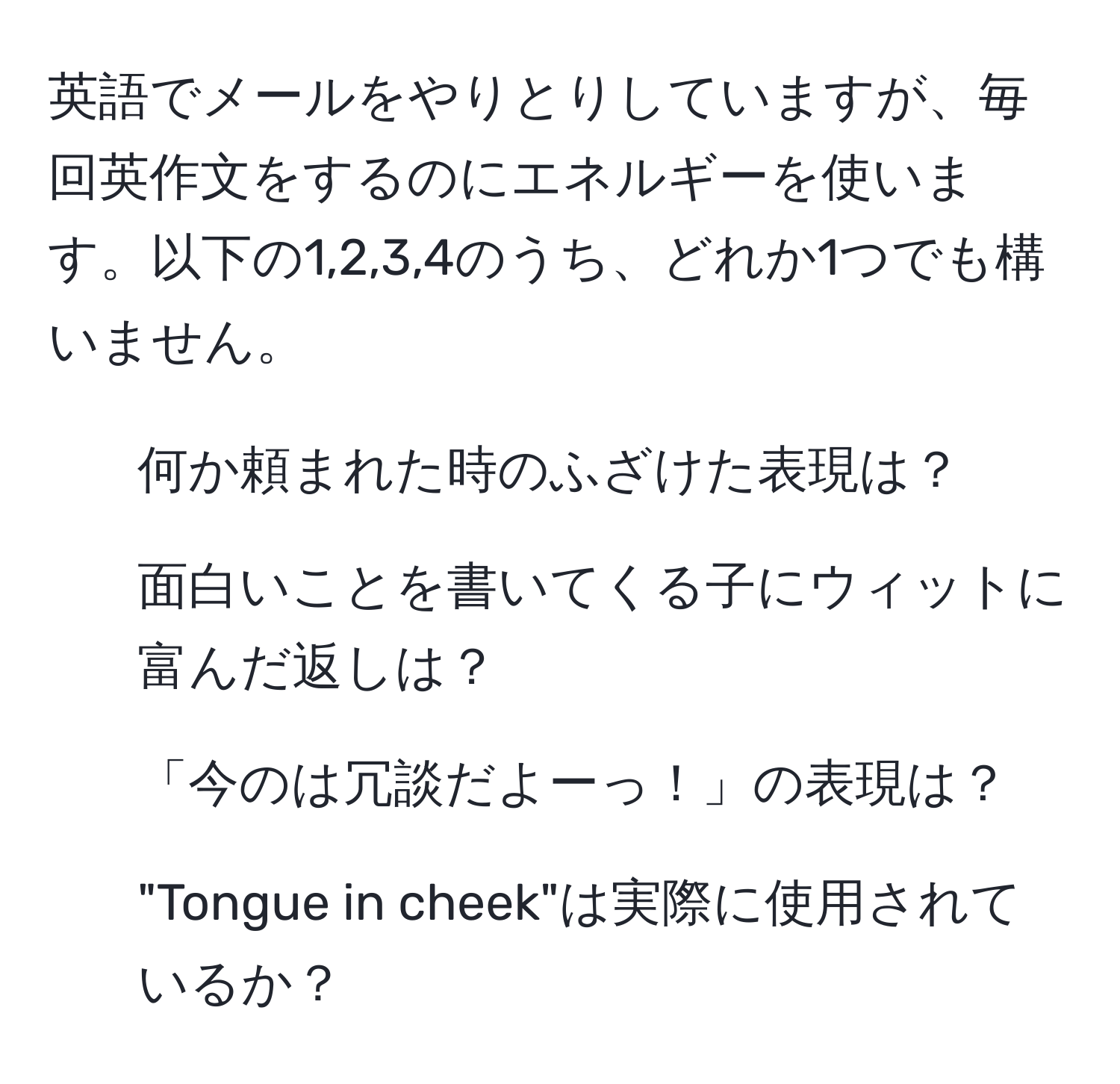 英語でメールをやりとりしていますが、毎回英作文をするのにエネルギーを使います。以下の1,2,3,4のうち、どれか1つでも構いません。  
1. 何か頼まれた時のふざけた表現は？  
2. 面白いことを書いてくる子にウィットに富んだ返しは？  
3. 「今のは冗談だよーっ！」の表現は？  
4. "Tongue in cheek"は実際に使用されているか？