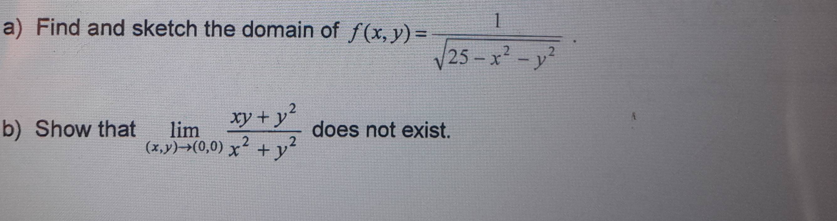 Find and sketch the domain of f(x,y)= 1/sqrt(25-x^2-y^2)  · 
b) Show that limlimits _(x,y)to (0,0) (xy+y^2)/x^2+y^2  does not exist.