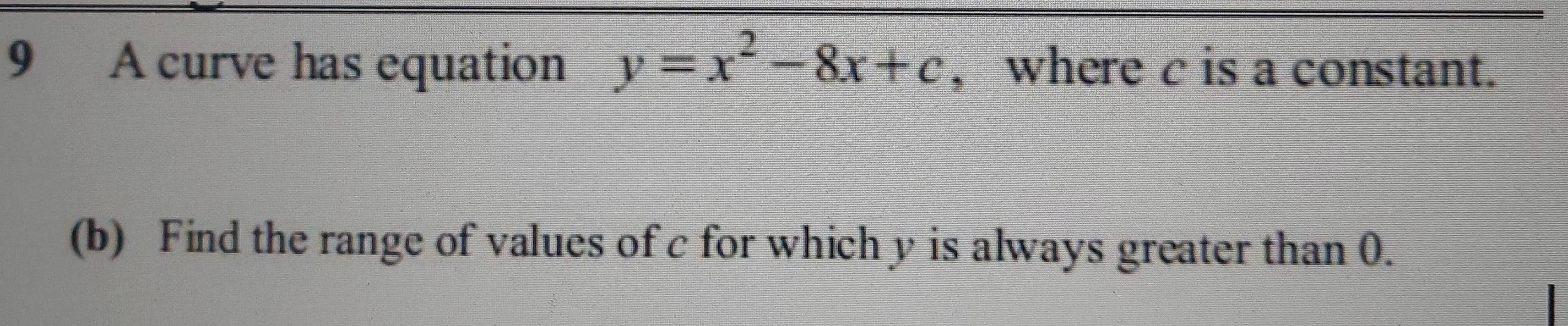 A curve has equation y=x^2-8x+c , where c is a constant. 
(b) Find the range of values of c for which y is always greater than 0.