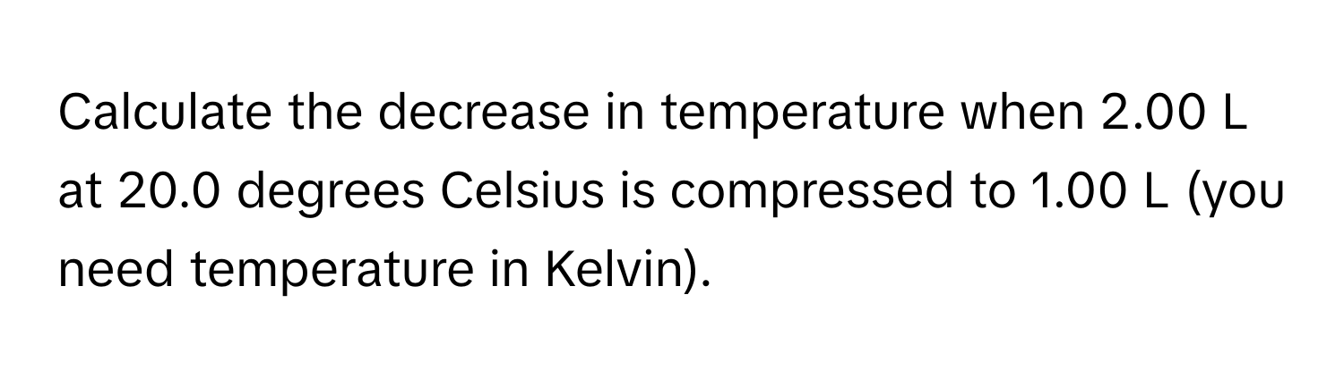 Calculate the decrease in temperature when 2.00 L at 20.0 degrees Celsius is compressed to 1.00 L (you need temperature in Kelvin).