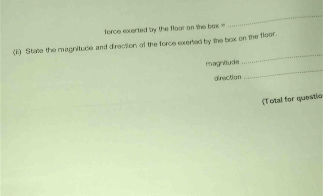 force exerted by the floor on the box = 
_ 
(ii) State the magnitude and direction of the force exerted by the box on the floor. 
_ 
magnitude 
_ 
direction 
(Total for questio