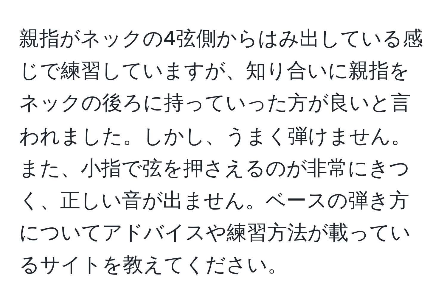 親指がネックの4弦側からはみ出している感じで練習していますが、知り合いに親指をネックの後ろに持っていった方が良いと言われました。しかし、うまく弾けません。また、小指で弦を押さえるのが非常にきつく、正しい音が出ません。ベースの弾き方についてアドバイスや練習方法が載っているサイトを教えてください。