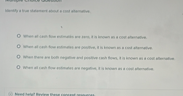 Identify a true statement about a cost alternative.
。 When all cash flow estimatès are zero, it is known as a cost alternative.
When all cash flow estimates are positive, it is known as a cost alternative.
When there are both negative and positive cash flows, it is known as a cost alternative.
When all cash flow estimates are negative, it is known as a cost alternative.
Need help? Review these concept resources.