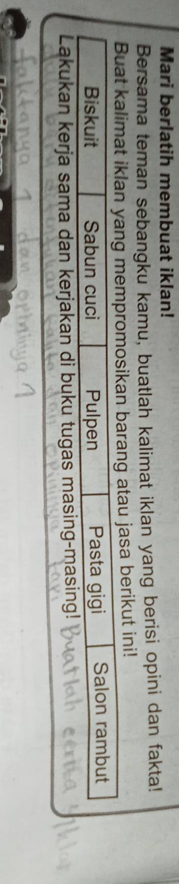 Mari berlatih membuat iklan! 
Bersama teman sebangku kamu, buatlah kalimat iklan yang berisi opini dan fakta! 
Buat kalimat iklan yang mempromosikan barang atau jasa berikut ini! 
Biskuit Sabun cuci Pulpen Pasta gigi Salon rambut 
Lakukan kerja sama dan kerjakan di buku tugas masing-masing!