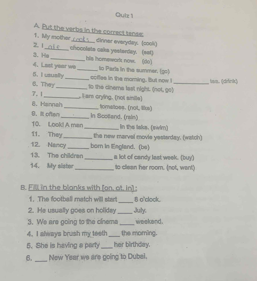 Put the verbs in the correct tense; 
1. My mother_ dinner everyday. (cook) 
2. 1 _chocolate cake yesterday. (eat) 
3. He _his homework now. (do) 
4. Last year we _to Paris in the summer. (go) 
5. I usually _coffee in the morning. But now I 
tea. (drink) 
6. They_ to the cinema last night. (not, go)_ 
7.1_ I am crying. (not smile) 
8. Hannah _tomatoes. (not, like) 
9. It often_ in Scotland. (rain) 
10. Look! A man _in the lake. (swim) 
11. They _the new marvel movie yesterday. (watch) 
12. Nancy_ born in England. (be) 
13. The children _a lot of candy last week. (buy) 
14. My sister _to clean her room. (not, want) 
B. Fill in the blanks with [on, at, in] : 
1. The football match will start_ 8 o'clock. 
2. He usually goes on holiday _July. 
3. We are going to the cinema _weekend. 
4. I always brush my teeth_ the morning. 
5. She is having a party _her birthday. 
6. _New Year we are going to Dubai.