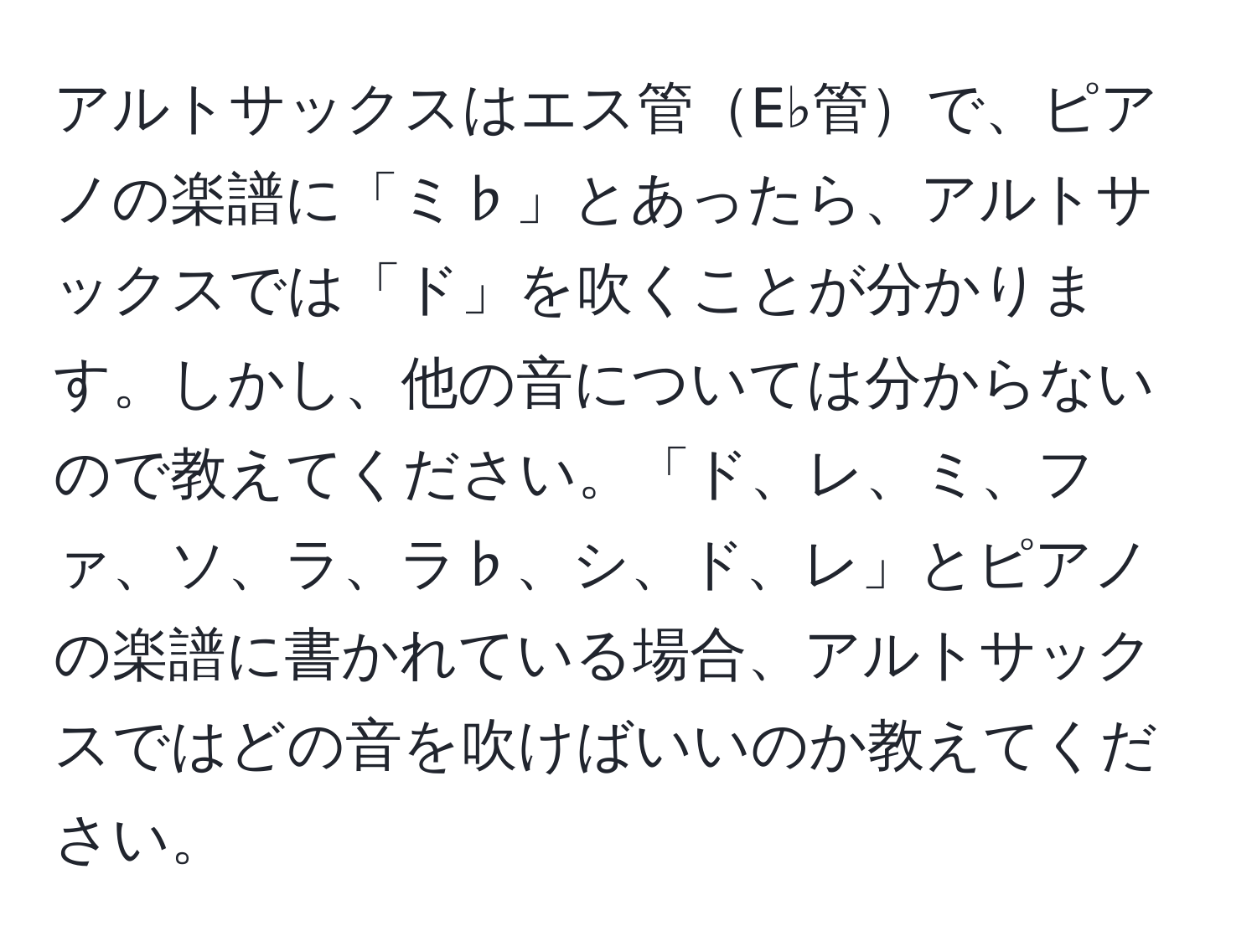 アルトサックスはエス管E♭管で、ピアノの楽譜に「ミ♭」とあったら、アルトサックスでは「ド」を吹くことが分かります。しかし、他の音については分からないので教えてください。「ド、レ、ミ、ファ、ソ、ラ、ラ♭、シ、ド、レ」とピアノの楽譜に書かれている場合、アルトサックスではどの音を吹けばいいのか教えてください。