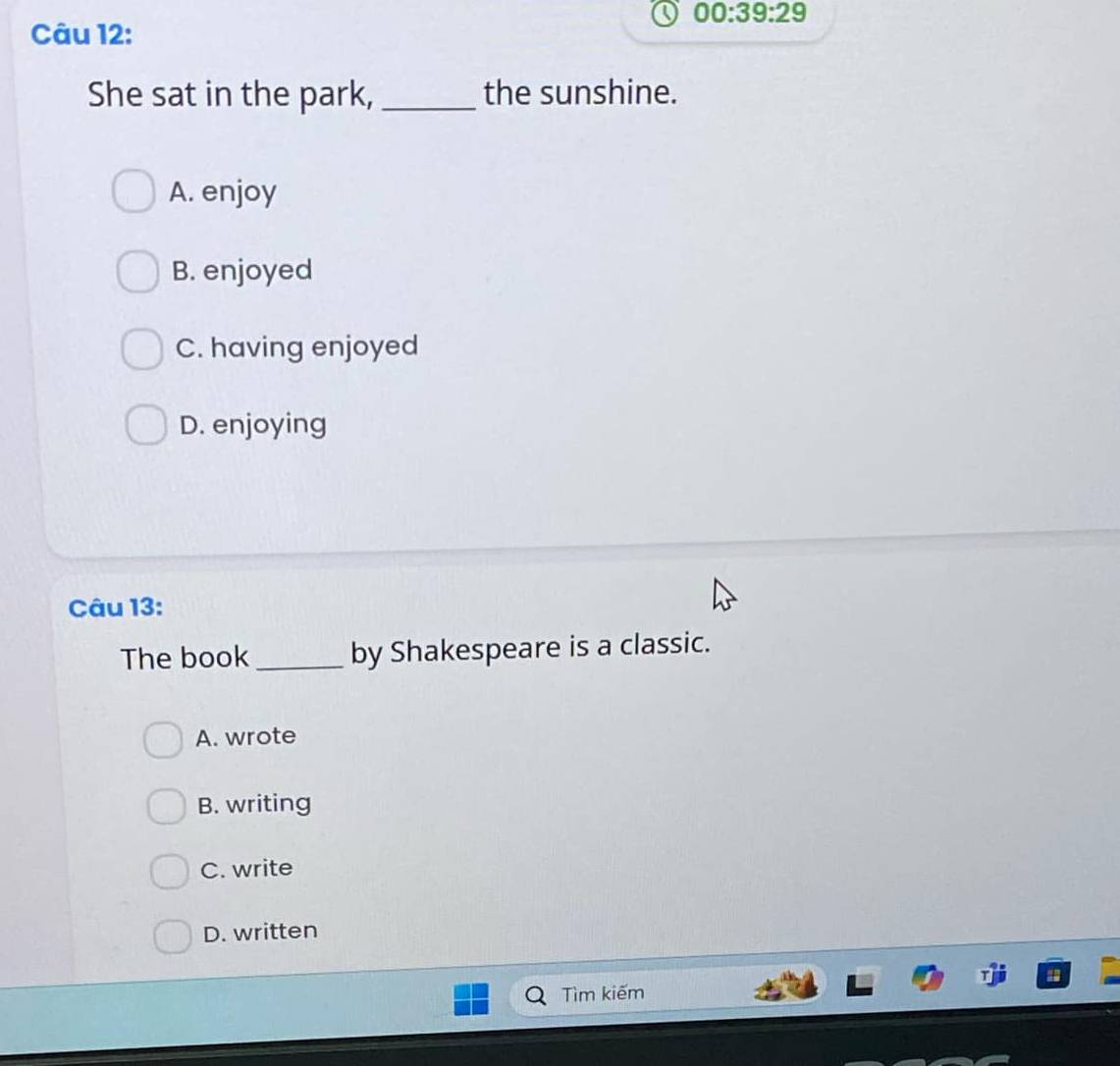 00:39:29 
Câu 12:
She sat in the park, _the sunshine.
A. enjoy
B. enjoyed
C. having enjoyed
D. enjoying
Câu 13:
The book _by Shakespeare is a classic.
A. wrote
B. writing
C. write
D. written
Tìm kiếm