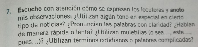 Escucho con atención cómo se expresan los locutores y anoto 
mis observaciones: ¿Utilizan algún tono en especial en cierto 
tipo de noticias? ¿Pronuncian las palabras con claridad? ¿Hablan 
de manera rápida o lenta? ¿Utilizan muletillas (o sea..., este..., 
pues...)? ¿Utilizan términos cotidianos o palabras complicadas?