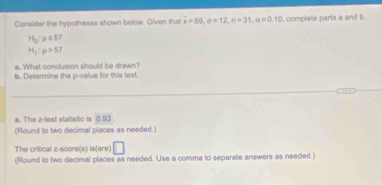 Consider the hypotheses shown below. Given that overline x=59, sigma =12, n=31, alpha =0.10 , complete parts a and b.
H_0:mu ≤ 57
H_1:mu >57
a. What conclusion should be drawn? 
b. Determine the p -value for this test. 
a. The z -test statistic is 0.93. 
(Round to two decimal places as needed.) 
The critical z-score(s) is(are) 
(Round to two decimal places as needed. Use a comma to separate answers as needed.)