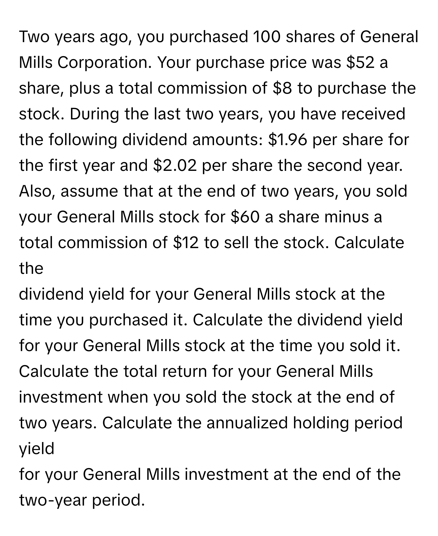 Two years ago, you purchased 100 shares of General Mills Corporation. Your purchase price was $52 a share, plus a total commission of $8 to purchase the 
stock. During the last two years, you have received the following dividend amounts: $1.96 per share for the first year and $2.02 per share the second year. 
Also, assume that at the end of two years, you sold your General Mills stock for $60 a share minus a total commission of $12 to sell the stock. Calculate the 
dividend yield for your General Mills stock at the time you purchased it. Calculate the dividend yield for your General Mills stock at the time you sold it. 
Calculate the total return for your General Mills investment when you sold the stock at the end of two years. Calculate the annualized holding period yield 
for your General Mills investment at the end of the two-year period.