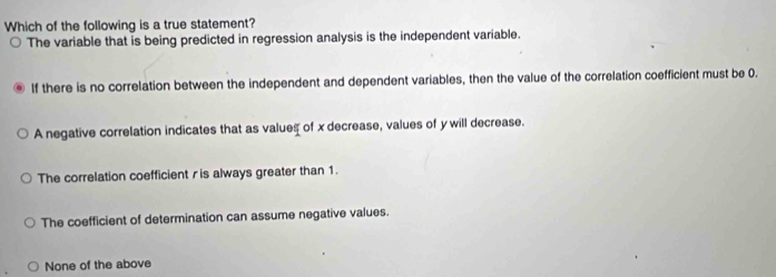 Which of the following is a true statement?
The variable that is being predicted in regression analysis is the independent variable.
If there is no correlation between the independent and dependent variables, then the value of the correlation coefficient must be 0.
A negative correlation indicates that as values of x decrease, values of y will decrease.
The correlation coefficient r is always greater than 1.
The coefficient of determination can assume negative values.
None of the above