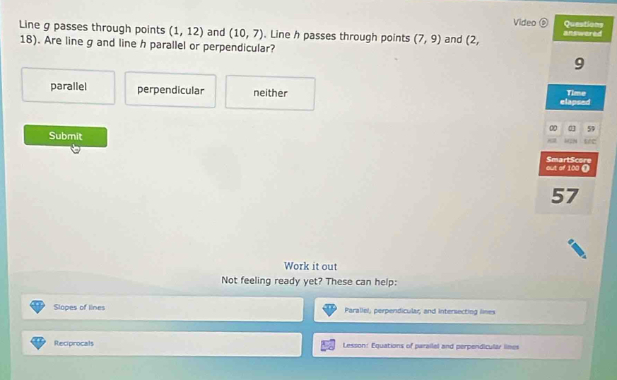 Video ⑥ Questions
Line g passes through points (1,12) and (10,7). Line h passes through points (7,9) and (2, answered
18). Are line g and line h parallel or perpendicular?
9
parallel perpendicular neither Time
elapsed
00 0 59
Submit
src
SmartScore
out of 100 0
57
Work it out
Not feeling ready yet? These can help:
Slopes of lines Parallel, perpendicular, and intersecting lines
Reciprocals Lesson: Equations of parailel and perpendicular limes