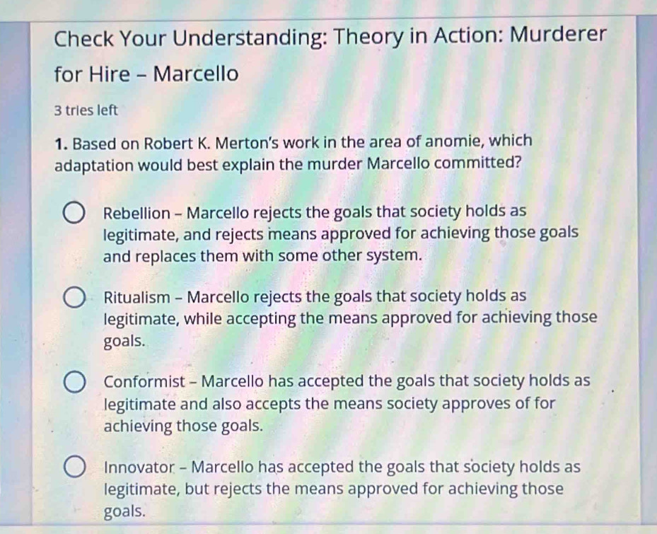 Check Your Understanding: Theory in Action: Murderer
for Hire - Marcello
3 tries left
1. Based on Robert K. Merton’s work in the area of anomie, which
adaptation would best explain the murder Marcello committed?
Rebellion - Marcello rejects the goals that society holds as
legitimate, and rejects means approved for achieving those goals
and replaces them with some other system.
Ritualism - Marcello rejects the goals that society holds as
legitimate, while accepting the means approved for achieving those
goals.
Conformist - Marcello has accepted the goals that society holds as
legitimate and also accepts the means society approves of for
achieving those goals.
Innovator - Marcello has accepted the goals that society holds as
legitimate, but rejects the means approved for achieving those
goals.