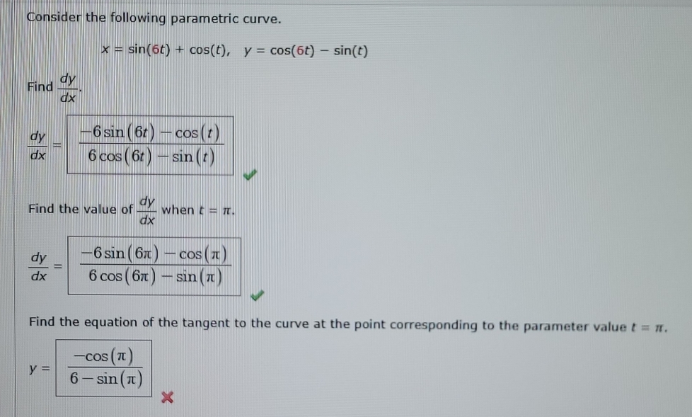 Consider the following parametric curve.
x=sin (6t)+cos (t),y=cos (6t)-sin (t)
Find  dy/dx .
Find the value of  dy/dx whent=π .
Find the equation of the tangent to the curve at the point corresponding to the parameter value t=π .
y= (-cos (π ))/6-sin (π ) 