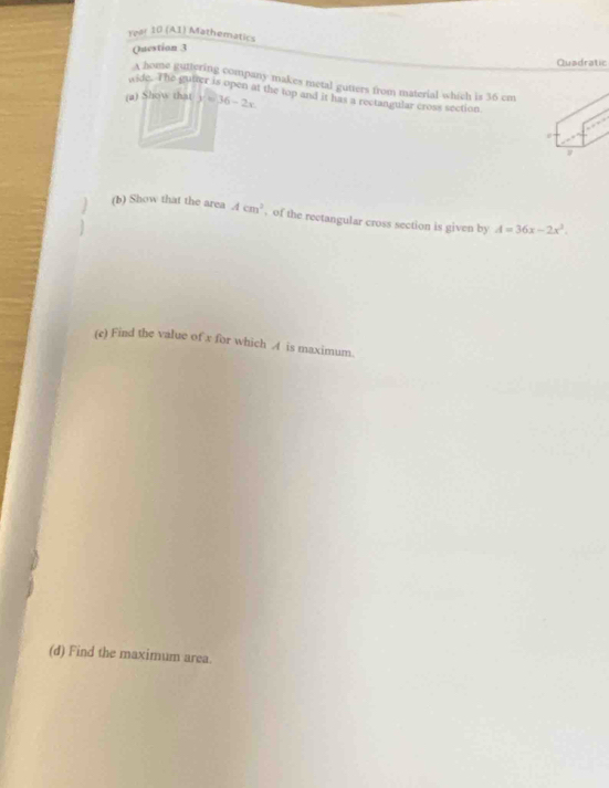 Year 10 (A1) Mathematics 
Question 3 
Quadratic 
A home guttering company makes metal gutters from material which is 36 cm
wide. The gutter is open at the top and it has a rectangular cross section 
(a) Show that y=36-2x
(b) Show that the area Acm^2 , of the rectangular cross section is given by A=36x-2x^3. 
(e) Find the value of x for which A is maximum. 
(d) Find the maximum area.