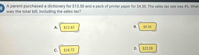 A parent purchased a dictionary for $13.50 and a pack of printer paper for $4.50. The sales tax rate was 4%. What
was the total bill, including the sales tax?
A. $13.83 B. $9.36
C. $18.72 D. $25.20