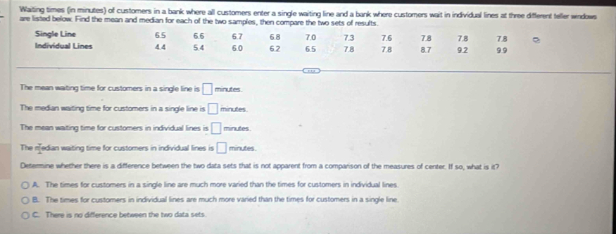 Waiting times (in minutes) of customers in a bank where all customers enter a single waiting line and a bank where customers wait in individual lines at three different teller windows
are listed below. Find the mean and median for each of the two samples, then compare the two sets of results.
Single Line 6.5 6.6 67 6.8 7.0 7.3 7.6 7.8 9.9
Individual Lines 4.4 5.4 6.0 6.2 6.5 7.8 7.8 7.8 8.7 9.2 7.8
,,,
The mean waiting time for customers in a single line is □ minutes.
The median waiting time for customers in a single line is □ minutes.
The mean waiting time for customers in individual lines is □ minutes
The median waiting time for customers in individual lines is □ minutes
Determine whether there is a difference between the two data sets that is not apparent from a comparison of the measures of center. If so, what is it?
A. The times for customers in a single line are much more varied than the times for customers in individual lines.
B. The times for customers in individual lines are much more varied than the times for customers in a single line.
C. There is no difference between the two data sets