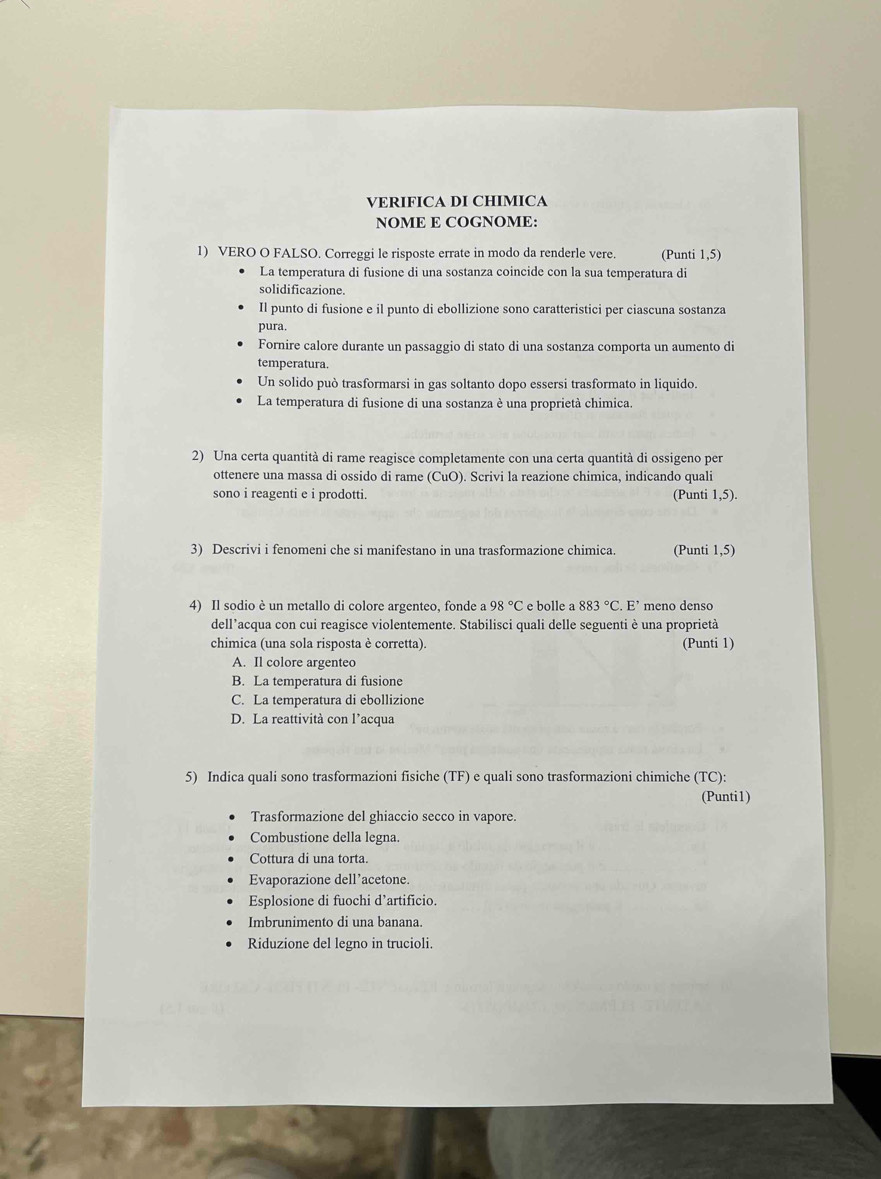 VERIFICA DI CHIMICA
NOME E COGNOME:
1) VERO O FALSO. Correggi le risposte errate in modo da renderle vere. (Punti 1,5)
La temperatura di fusione di una sostanza coincide con la sua temperatura di
solidificazione.
Il punto di fusione e il punto di ebollizione sono caratteristici per ciascuna sostanza
pura.
Fornire calore durante un passaggio di stato di una sostanza comporta un aumento di
temperatura.
Un solido può trasformarsi in gas soltanto dopo essersi trasformato in liquido.
La temperatura di fusione di una sostanza è una proprietà chimica.
2) Una certa quantità di rame reagisce completamente con una certa quantità di ossigeno per
ottenere una massa di ossido di rame (CuO). Scrivi la reazione chimica, indicando quali
sono i reagenti e i prodotti. (Punti 1,5).
3) Descrivi i fenomeni che si manifestano in una trasformazione chimica. (Punti 1,5)
4) Il sodio è un metallo di colore argenteo, fonde a 98°C e bolle a 883°C.E' meno denso
dell’acqua con cui reagisce violentemente. Stabilisci quali delle seguenti è una proprietà
chimica (una sola risposta è corretta). (Punti 1)
A. Il colore argenteo
B. La temperatura di fusione
C. La temperatura di ebollizione
D. La reattività con l’acqua
5) Indica quali sono trasformazioni fisiche (TF) e quali sono trasformazioni chimiche (TC):
(Punti1)
Trasformazione del ghiaccio secco in vapore.
Combustione della legna.
Cottura di una torta.
Evaporazione dell’acetone.
Esplosione di fuochi d’artificio.
Imbrunimento di una banana.
Riduzione del legno in trucioli.