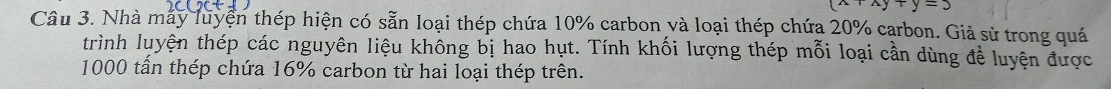 y+y=3
Câu 3. Nhà máy luyện thép hiện có sẵn loại thép chứa 10% carbon và loại thép chứa 20% carbon. Giả sử trong quá 
trình luyện thép các nguyên liệu không bị hao hụt. Tính khối lượng thép mỗi loại cần dùng để luyện được
1000 tấn thép chứa 16% carbon từ hai loại thép trên.