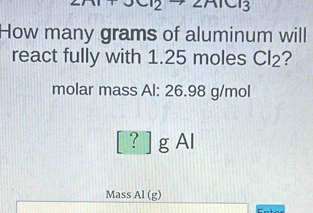 CI3 
How many grams of aluminum will 
react fully with 1.25 moles Cl_2 ? 
molar mass Al: 26.98 g/mol
[ ? ] g Al 
Mass Al(g)