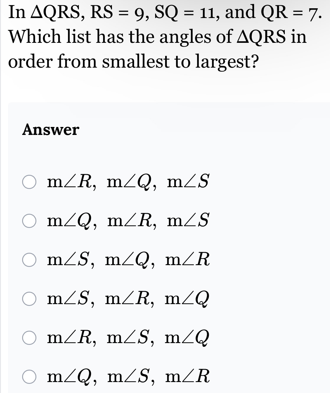 In △ QRS, RS=9, SQ=11 , and QR=7. 
Which list has the angles of △ QRS in
order from smallest to largest?
Answer
m∠ R, m∠ Q, m∠ S
m∠ Q, m∠ R, m∠ S
m∠ S, m∠ Q, m∠ R
m∠ S, m∠ R, m∠ Q
m∠ R, m∠ S, m∠ Q
m∠ Q, m∠ S, m∠ R