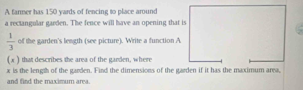 A farmer has 150 yards of fencing to place around 
a rectangular garden. The fence will have an opening that is
 1/3  of the garden's length (see picture). Write a function A 
(x ) that describes the area of the garden, where
x is the length of the garden. Find the dimensions of the garden if it has the maximum area, 
and find the maximum area.