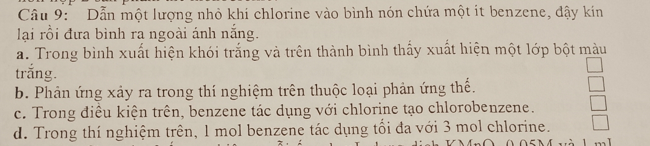 Dẫn một lượng nhỏ khí chlorine vào bình nón chứa một ít benzene, đậy kín
lại rồi đưa bình ra ngoài ánh nắng.
a. Trong bình xuất hiện khói trắng và trên thành bình thấy xuất hiện một lớp bột màu
trắng.
b. Phản ứng xảy ra trong thí nghiệm trên thuộc loại phản ứng thế.
c. Trong điều kiện trên, benzene tác dụng với chlorine tạo chlorobenzene.
d. Trong thí nghiệm trên, 1 mol benzene tác dụng tối đa với 3 mol chlorine.