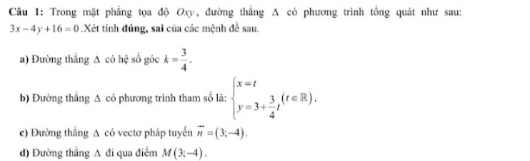 Trong mặt phẳng tọa độ Oxy, đường thẳng A có phương trình tổng quát như sau:
3x-4y+16=0.Xét tính đúng, sai của các mệnh đề sau. 
a) Đường thắng △ cd hệ số góc k= 3/4 . 
b) Đường thắng △ ci phương trình tham số là: beginarrayl x=t y=3+ 3/4 tendarray.  (t∈ R). 
c) Đường thắng △ cd vectơ pháp tuyển overline n=(3;-4). 
d) Đường thẳng A đi qua điểm M(3;-4).