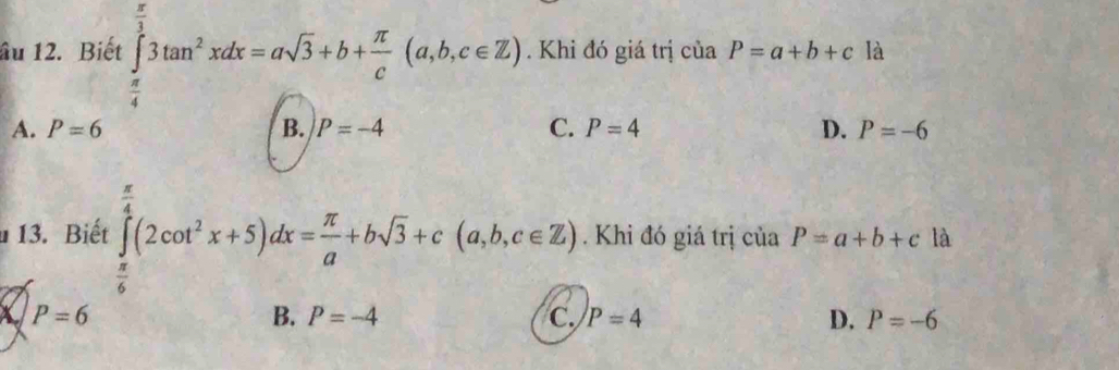 âu 12. Biết ∈tlimits _ π /4 ^ π /3 3tan^2xdx=asqrt(3)+b+ π /c (a,b,c∈ Z). . Khi đó giá trị ciaP=a+b+c là
A. P=6 B. P=-4 C. P=4 D. P=-6
13. Biết ∈tlimits _ π /6 ^ π /4 (2cot^2x+5)dx= π /a +bsqrt(3)+c(a,b,c∈ Z). Khi đó giá trị của P=a+b+c là
X P=6
B. P=-4 C P=4 D. P=-6