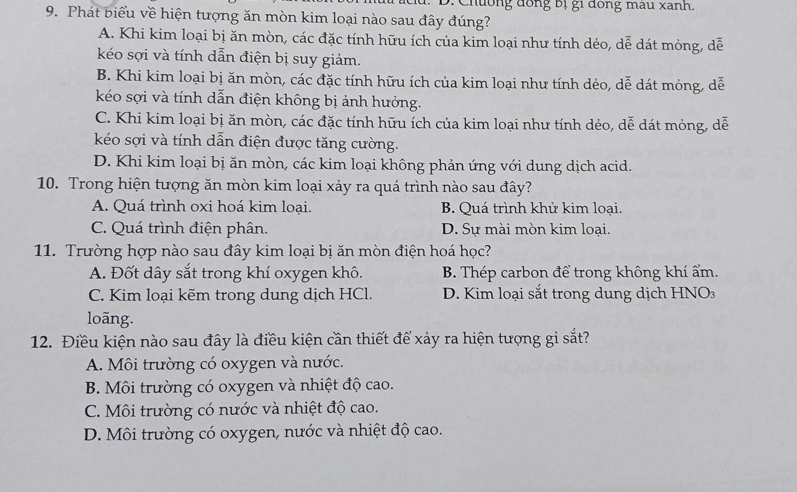 Chưống đồng bị gi đồng mẫu xanh.
9. Phát biểu về hiện tượng ăn mòn kim loại nào sau đây đúng?
A. Khi kim loại bị ăn mòn, các đặc tính hữu ích của kim loại như tính dẻo, dễ dát mỏng, dễ
kéo sợi và tính dẫn điện bị suy giảm.
B. Khi kim loại bị ăn mòn, các đặc tính hữu ích của kim loại như tính dẻo, dễ dát mỏng, dễ
kéo sợi và tính dẫn điện không bị ảnh hưởng.
C. Khi kim loại bị ăn mòn, các đặc tính hữu ích của kim loại như tính dẻo, dễ dát mỏng, dễ
kéo sợi và tính dẫn điện được tăng cường.
D. Khi kim loại bị ăn mòn, các kim loại không phản ứng với dung dịch acid.
10. Trong hiện tượng ăn mòn kim loại xảy ra quá trình nào sau đây?
A. Quá trình oxi hoá kim loại. B. Quá trình khử kim loại.
C. Quá trình điện phân. D. Sự mài mòn kim loại.
11. Trường hợp nào sau đây kim loại bị ăn mòn điện hoá học?
A. Đốt dây sắt trong khí oxygen khô. B. Thép carbon để trong không khí ẩm.
C. Kim loại kẽm trong dung dịch HCl. D. Kim loại sắt trong dung dịch HNO
loãng.
12. Điều kiện nào sau đây là điều kiện cần thiết để xảy ra hiện tượng gi sắt?
A. Môi trường có oxygen và nước.
B. Môi trường có oxygen và nhiệt độ cao.
C. Môi trường có nước và nhiệt độ cao.
D. Môi trường có oxygen, nước và nhiệt độ cao.