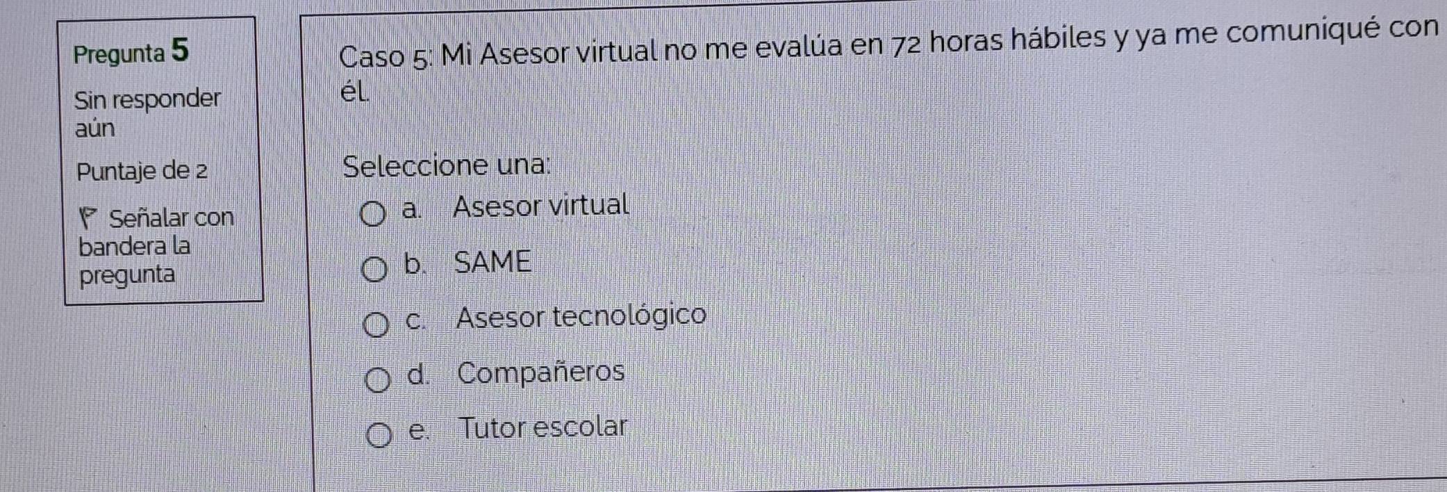 Pregunta 5
Caso 5: Mi Asesor virtual no me evalúa en 72 horas hábiles y ya me comuniqué con
Sin responder
él
aún
Puntaje de 2 Seleccione una:
Señalar con a. Asesor virtual
bandera la
pregunta
b. SAME
c. Asesor tecnológico
d. Compañeros
e. Tutor escolar