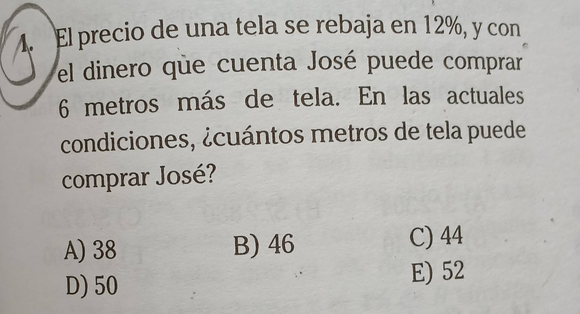 El precio de una tela se rebaja en 12%, y con
el dinero que cuenta José puede comprar
6 metros más de tela. En las actuales
condiciones, ¿cuántos metros de tela puede
comprar José?
A) 38
B) 46
C) 44
D) 50
E) 52