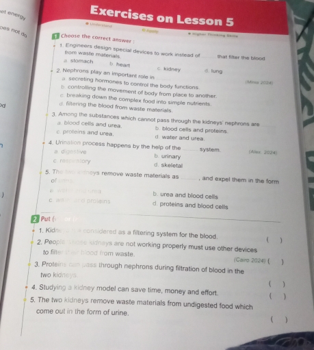 Exercises on Lesson 5
et energy
● Lrdarstand C Aggly
pes not de Choose the correct answer :
# sighas Tiinting Eáiica
1. Engineers design special devices to work instead of that filter the blood.
from waste materials
b. heart
a stomach c kidney d lung
2. Nephrons play an important role in (Minia 2024)
a. secreting hormones to control the body functions.
b. controiling the movement of body from place to another.
c. breaking down the complex food into simple nutrients.
d d. filtering the blood from waste materials
3. Among the substances which cannot pass through the kidneys' nephrons are
blood cells and urea. b. blood cells and proteins.
c. proteins and urea. d water and urea.
4. Urination process happens by the help of the _system. (Alex 2024)
a. digestive b. urinary
c. rescestory d. skelletal
5. The two dneys remove waste materials as _, and expel them in the form
of uncs
R b. urea and blood cells
c. wa n and prolains d. proteins and blood cells
2 Put(
_
_
1. Kidn a r e considered as a filtering system for the blood. ( )
2. People whose kidnays are not working properly must use other devices
to filter their blood from waste. (Cairo 2024) ( 、
3. Proteins oan pass through nephrons during filtration of blood in the
two kidneys
 )
4. Studying a kidney model can save time, money and effort. )
5. The two kidneys remove waste materials from undigested food which
come out in the form of urine.
(