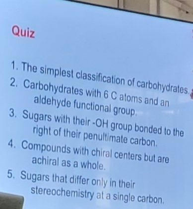 The simplest classification of carbohydrates. 
2. Carbohydrates with 6 C atoms and an 
aldehyde functional group. 
3. Sugars with their -OH group bonded to the 
right of their penultimate carbon. 
4. Compounds with chiral centers but are 
achiral as a whole. 
5. Sugars that differ only in their 
stereochemistry at a single carbon.