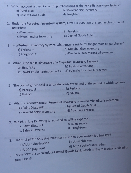 Which account is used to record purchases under the Periodic Inventory System?
a) Purchases b) Merchandise Inventory
c) Cost of Goods Sold d) Freight-in
2. Under the Perpetual Inventory System, how is a purchase of merchandise on credit
recorded?
a) Purchases b) Freight-in
c) Merchandise Inventory d) Cost of Goods Sold
3. In a Periodic Inventory System, what entry is made for freight costs on purchases?
a) Freight-in b) Merchandise Inventory
c) Freight-out d) Purchase Returns and Allowances
4. What is the main advantage of a Perpetual Inventory System?
a) Simplicity b) Real-time tracking
c) Lower implementation costs d) Suitable for small businesses
5. The cost of goods sold is calculated only at the end of the period in which system?
a) Perpetual b) Periodic
c) Hybrid d) Manual
6. What is recorded under Perpetual Inventory when merchandise is returned?
a) Sales Discounts b) Cost of Goods Sold
c) Merchandise Inventory d) Purchase Returns
7. Which of the following is reported as selling expense?
a. Sales discount b. Sales return
c. Sales allowance d. Freight-out
8. Under the FOB Shipping Point terms, when does ownership transfer?
a) At the destination b) Upon shipment
c) Upon payment d) At the seller's discretion
9. In the formula to calculate Cost of Goods Sold, which of the following is added to
purchases?