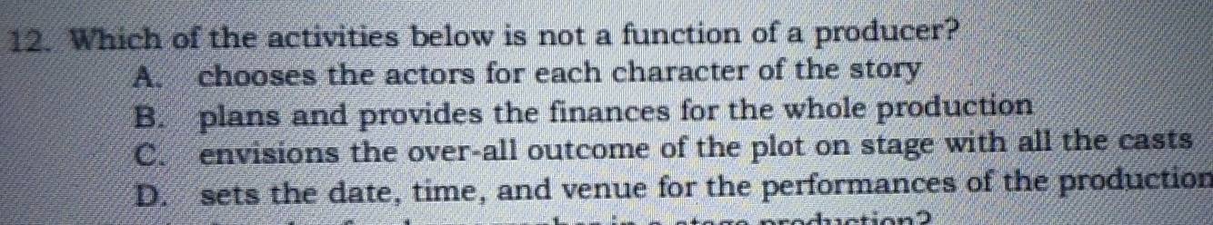 Which of the activities below is not a function of a producer?
A. chooses the actors for each character of the story
B. plans and provides the finances for the whole production
C. envisions the over-all outcome of the plot on stage with all the casts
D. sets the date, time, and venue for the performances of the production
tion2