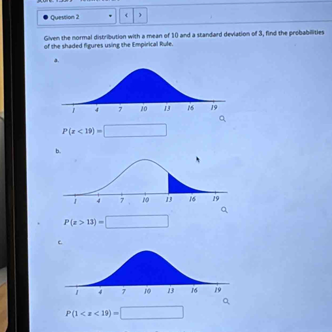 scon
Question 2 < >
Given the normal distribution with a mean of 10 and a standard deviation of 3, find the probabilities
of the shaded figures using the Empirical Rule.
a.
P(x<19)=□
P(x>13)=□
P(1