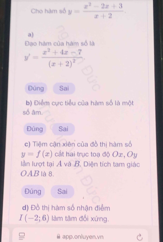 Cho hàm số y= (x^2-2x+3)/x+2 . 
a) 
Đạo hàm của hàm số là
y'=frac x^2+4x-7(x+2)^2. 
Đúng Sai 
b) Điểm cực tiểu của hàm số là một 
số âm. 
Đúng Sai 
c) Tiệm cận xiên của đồ thị hàm số
y=f(x) cắt hai trục toạ độ Ox, Oy
lần lượt tại A và B. Diện tích tam giác 
OAB là 8. 
Đúng Sai 
d) Đồ thị hàm số nhận điểm
I(-2;6) làm tâm đối xứng. 
app.onluyen.vn