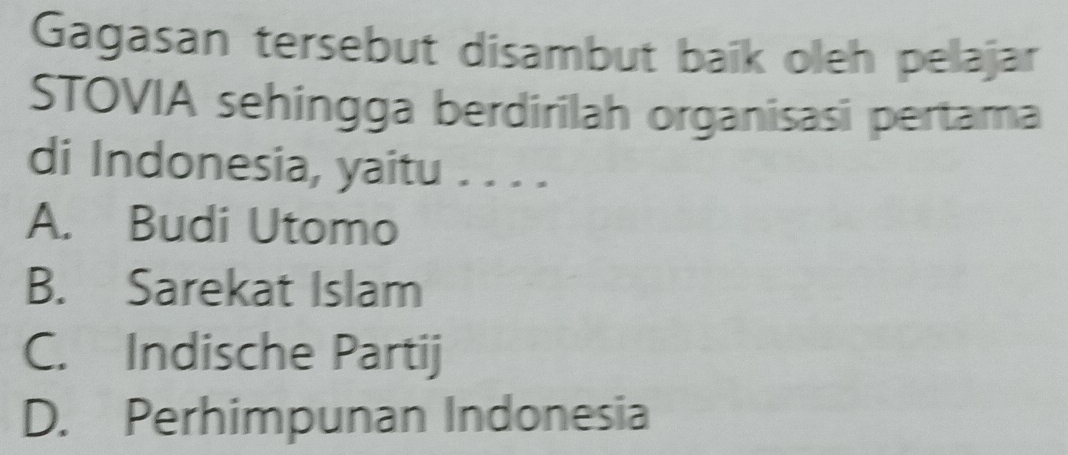 Gagasan tersebut disambut baik oleh pelajar
STOVIA sehingga berdirilah organisasi pertama
di Indonesia, yaitu . . . .
A. Budi Utomo
B. Sarekat Islam
C. Indische Partij
D. Perhimpunan Indonesia