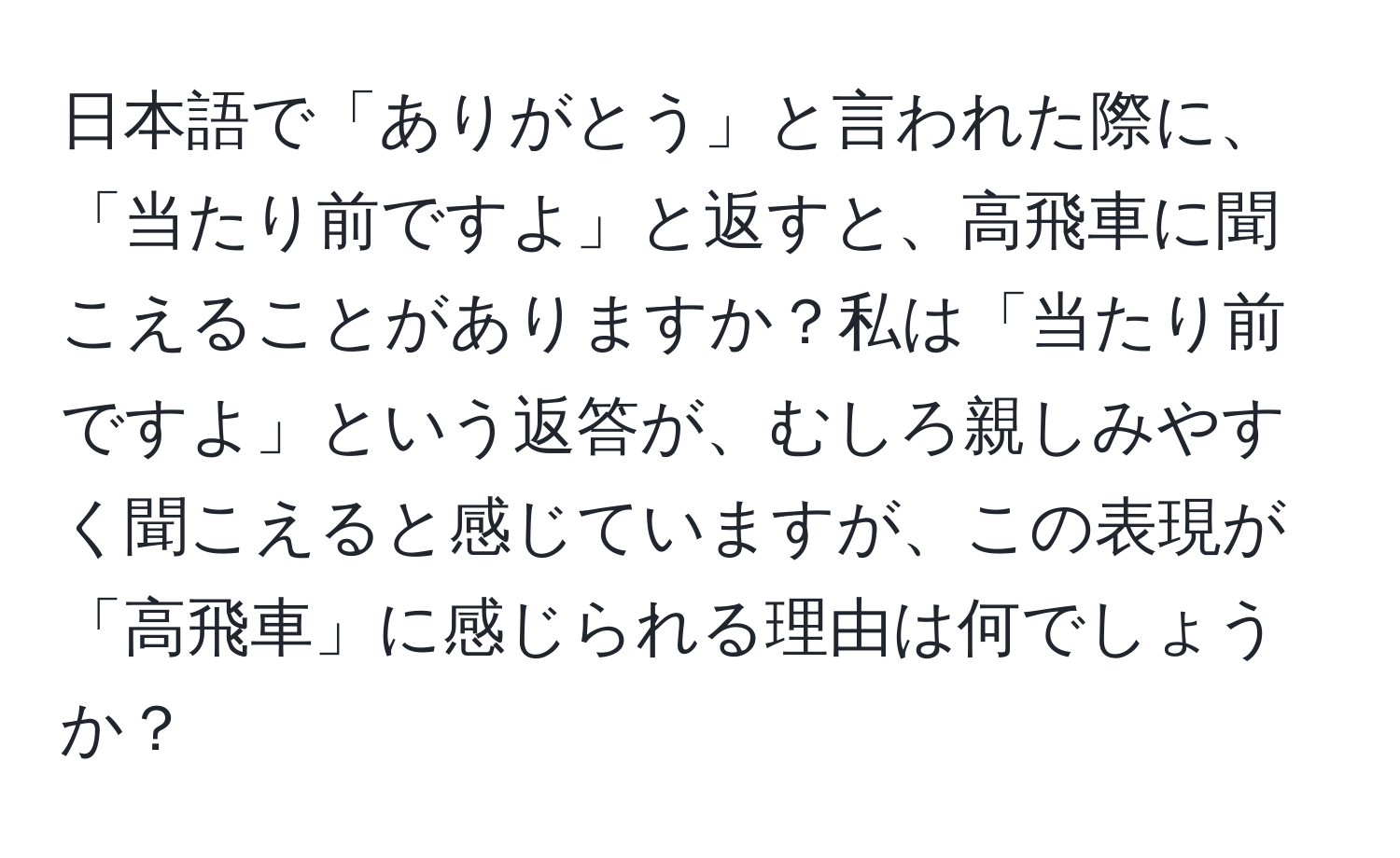 日本語で「ありがとう」と言われた際に、「当たり前ですよ」と返すと、高飛車に聞こえることがありますか？私は「当たり前ですよ」という返答が、むしろ親しみやすく聞こえると感じていますが、この表現が「高飛車」に感じられる理由は何でしょうか？