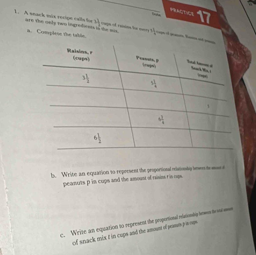 PRACTICE
Date
1. A snack mix recipe calls for 3 1/2 
are the only two ingredients in the mix. cups of raisins for every 5 1/4  cupa of peanots. Ranina and
a. Complete the table.
b. Write an equation to represent the proportional relationship between the amonnt of
peanuts p in cups and the amount of raisins r in cups.
c. Write an equation to represent the proportional relationship between the tutal amount
of snack mix t in cups and the amount of peanuts p in cups.