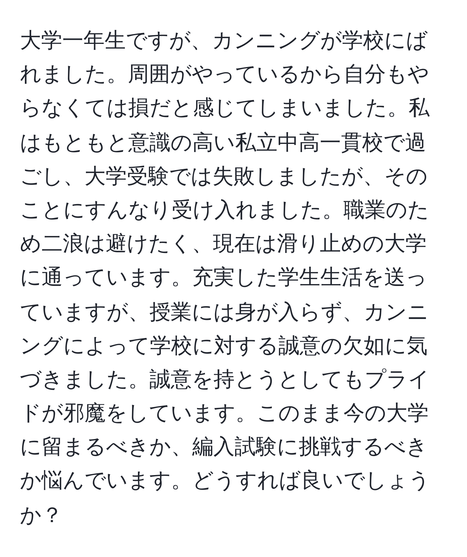 大学一年生ですが、カンニングが学校にばれました。周囲がやっているから自分もやらなくては損だと感じてしまいました。私はもともと意識の高い私立中高一貫校で過ごし、大学受験では失敗しましたが、そのことにすんなり受け入れました。職業のため二浪は避けたく、現在は滑り止めの大学に通っています。充実した学生生活を送っていますが、授業には身が入らず、カンニングによって学校に対する誠意の欠如に気づきました。誠意を持とうとしてもプライドが邪魔をしています。このまま今の大学に留まるべきか、編入試験に挑戦するべきか悩んでいます。どうすれば良いでしょうか？