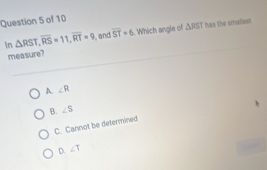 In △ RST, overline RS=11, overline RT=9 , and overline ST=6. Which angle of △ RST has the smallest
measure?
A. ∠ R
B. ∠ S
C. Cannot be determined
D. ∠ T