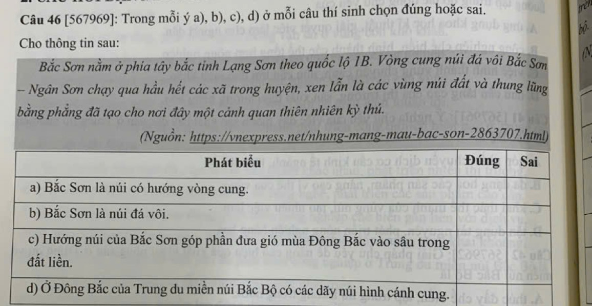 [567969]: Trong mỗi ý a), b), c), d) ở mỗi câu thí sinh chọn đúng hoặc sai. 
tret 
bộ. 
Cho thông tin sau: 
aN 
Bắc Sơn nằm ở phía tây bắc tinh Lạng Sơn theo quốc lộ 1B. Vòng cung núi đá vôi Bắc Sơn 
- Ngân Sơn chạy qua hầu hết các xã trong huyện, xen lẫn là các vùng núi đất và thung lũng 
bằng phẳng đã tạo cho nơi đây một cảnh quan thiên nhiên kỳ thú. 
(Nguồn: https://vnexpress.net/nhung-mang-mau-bac-son-2863707.html)