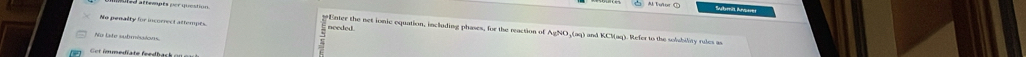 Submit Anoner 
No penalty for incorrect attempes. needed. 
Ener the net ionic equation, including phases, for the reaction of AgNO ,(aq) and KCl (aq). Refer to the solubility cae 
No late submésions