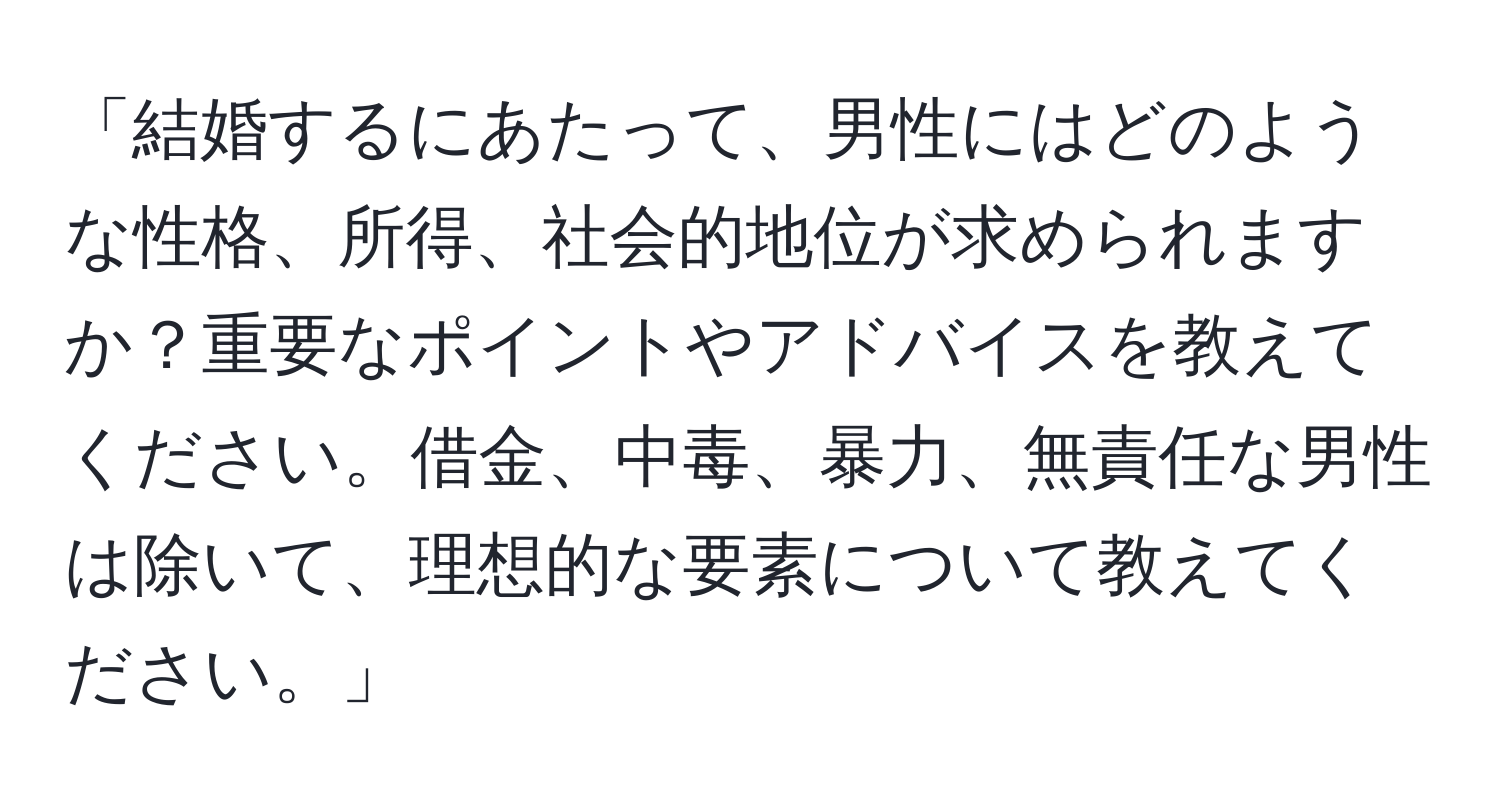 「結婚するにあたって、男性にはどのような性格、所得、社会的地位が求められますか？重要なポイントやアドバイスを教えてください。借金、中毒、暴力、無責任な男性は除いて、理想的な要素について教えてください。」